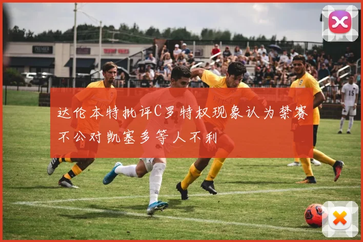 达伦本特批评C罗特权现象认为禁赛不公对凯塞多等人不利