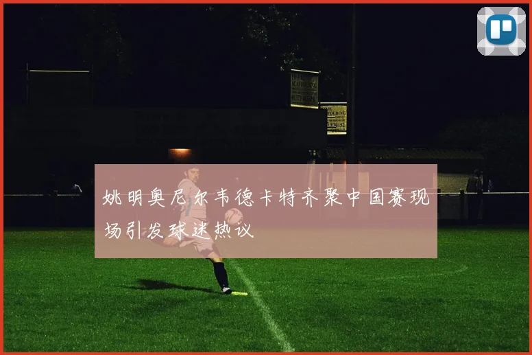 姚明奥尼尔韦德卡特齐聚中国赛现场引发球迷热议