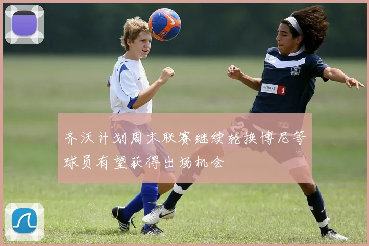 齐沃计划周末联赛继续轮换博尼等球员有望获得出场机会
