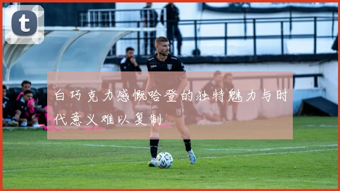 白巧克力感慨哈登的独特魅力与时代意义难以复制