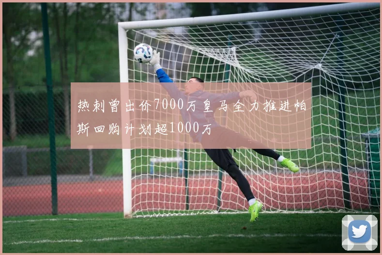热刺曾出价7000万皇马全力推进帕斯回购计划超1000万