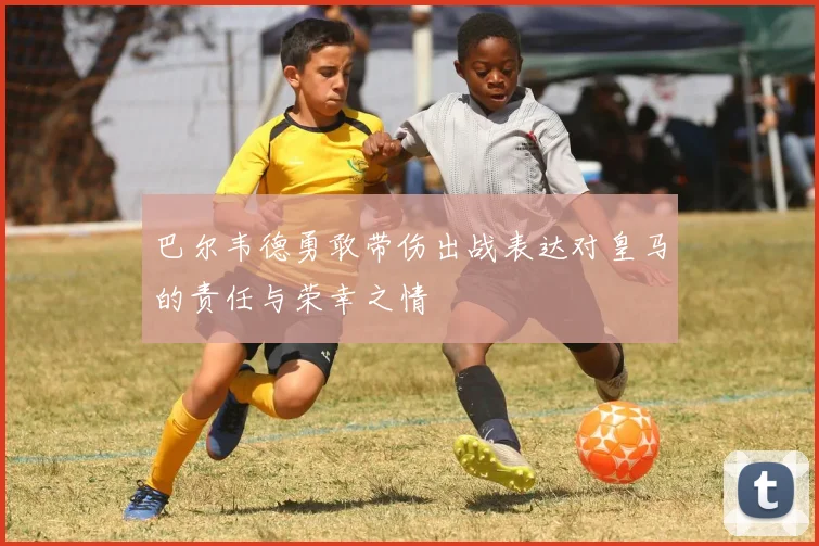 巴尔韦德勇敢带伤出战表达对皇马的责任与荣幸之情