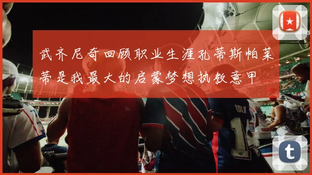 武齐尼奇回顾职业生涯孔蒂斯帕莱蒂是我最大的启蒙梦想执教意甲