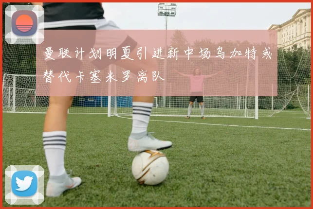 曼联计划明夏引进新中场乌加特或替代卡塞米罗离队