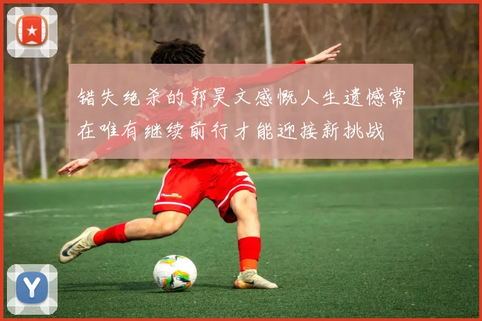 错失绝杀的郭昊文感慨人生遗憾常在唯有继续前行才能迎接新挑战