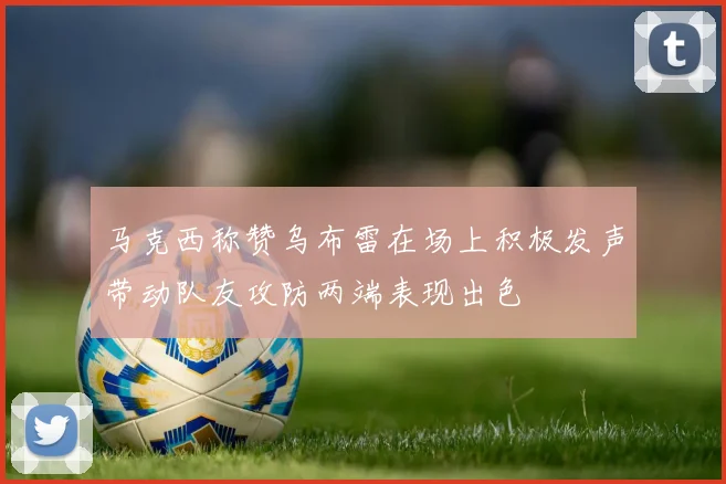 马克西称赞乌布雷在场上积极发声带动队友攻防两端表现出色