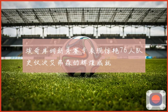 埃奇库姆新秀赛季表现惊艳76人队史仅次艾弗森的辉煌成就