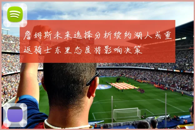 詹姆斯未来选择分析续约湖人或重返骑士东里态度将影响决策