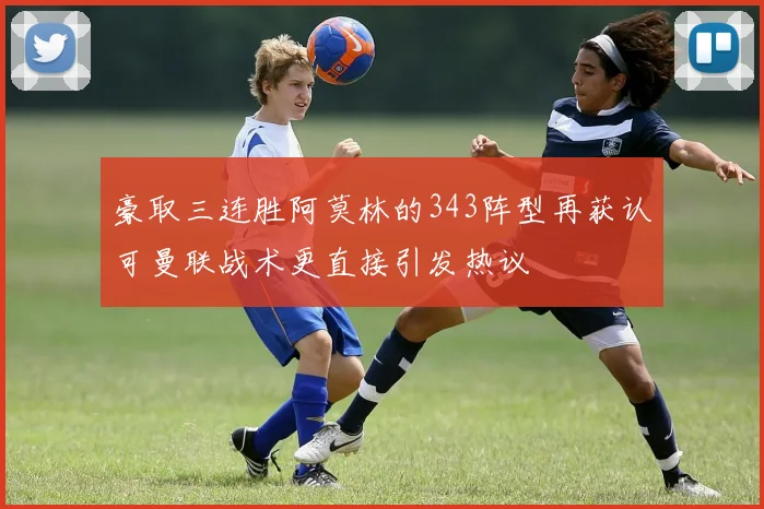 豪取三连胜阿莫林的343阵型再获认可曼联战术更直接引发热议