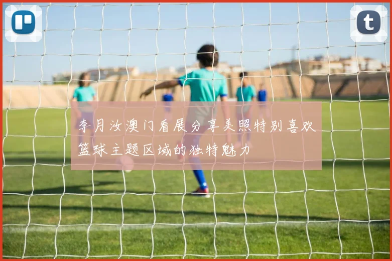 李月汝澳门看展分享美照特别喜欢篮球主题区域的独特魅力