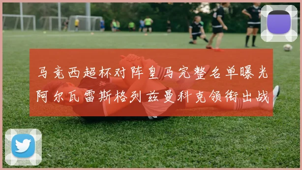 马竞西超杯对阵皇马完整名单曝光阿尔瓦雷斯格列兹曼科克领衔出战