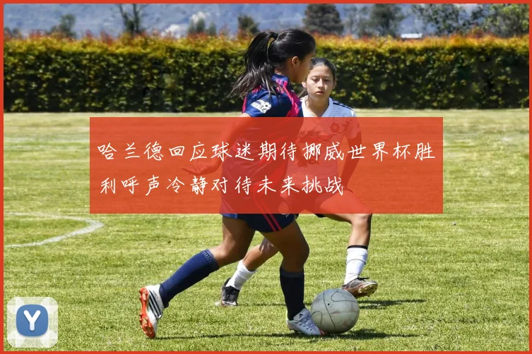 哈兰德回应球迷期待挪威世界杯胜利呼声冷静对待未来挑战