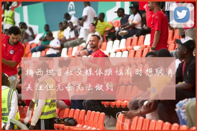 梅西坦言社交媒体烦恼有时想取消关注但无奈无法做到