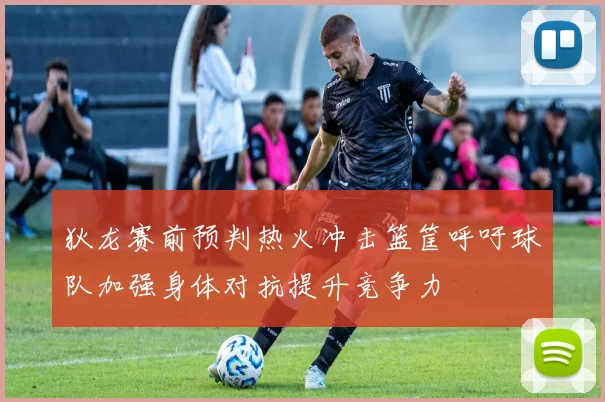 狄龙赛前预判热火冲击篮筐呼吁球队加强身体对抗提升竞争力